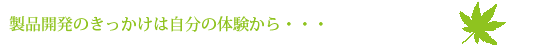 製品開発のきっかけは自分の体験から・・・