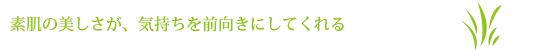 素肌の美しさが、気持ちを前向きにしてくれる。