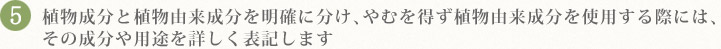 5.植物成分と植物由来成分を明確に分け、やむを得ず植物由来成分を使用する際には、
その成分や用途を詳しく表記します