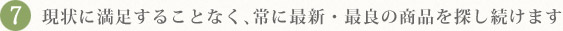 7.現状に満足することなく、常に最新・最良の商品を探し続けます